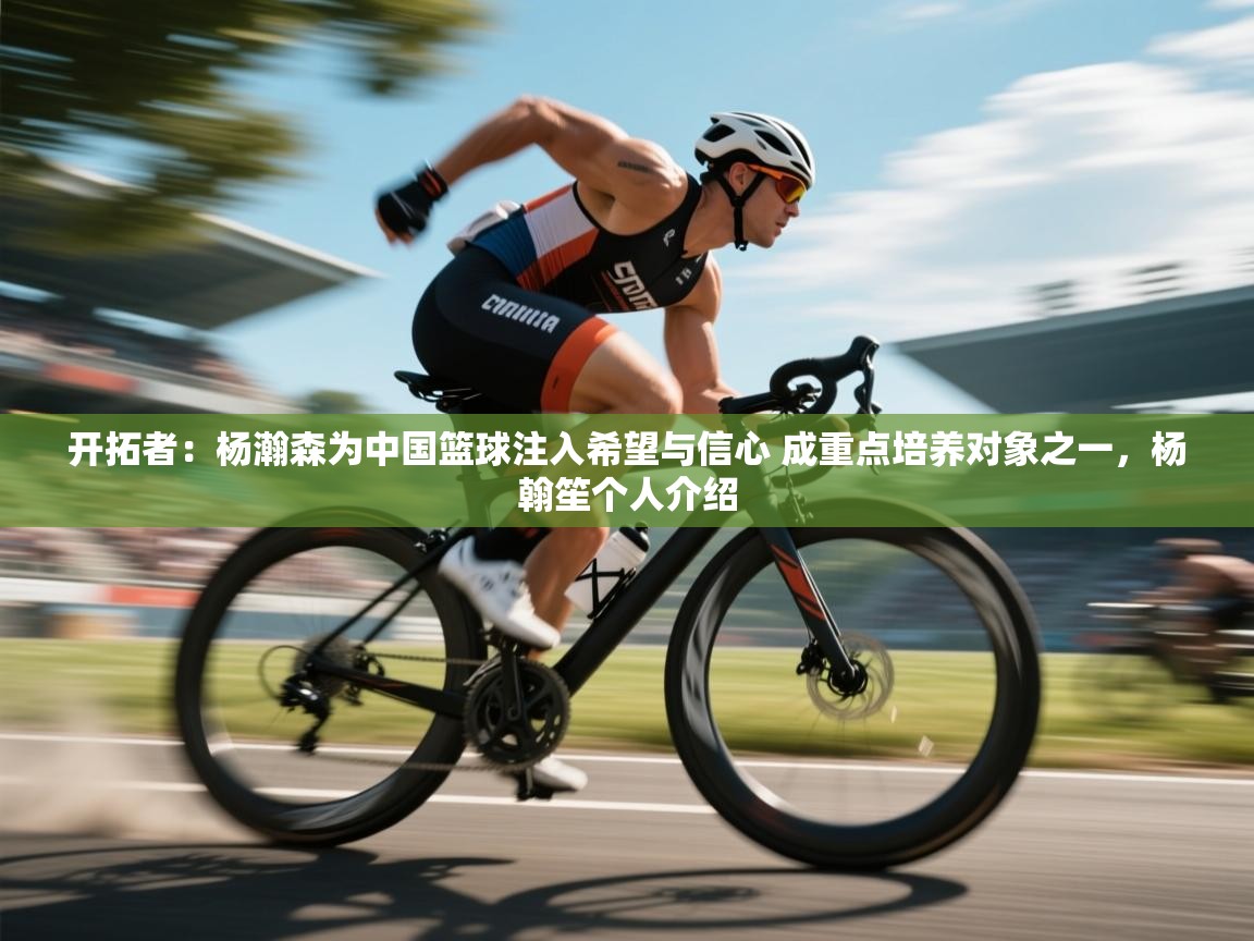 开拓者:杨瀚森为中国篮球注入希望与信心 成重点培养对象之一,杨翰笙个人介绍 第1张