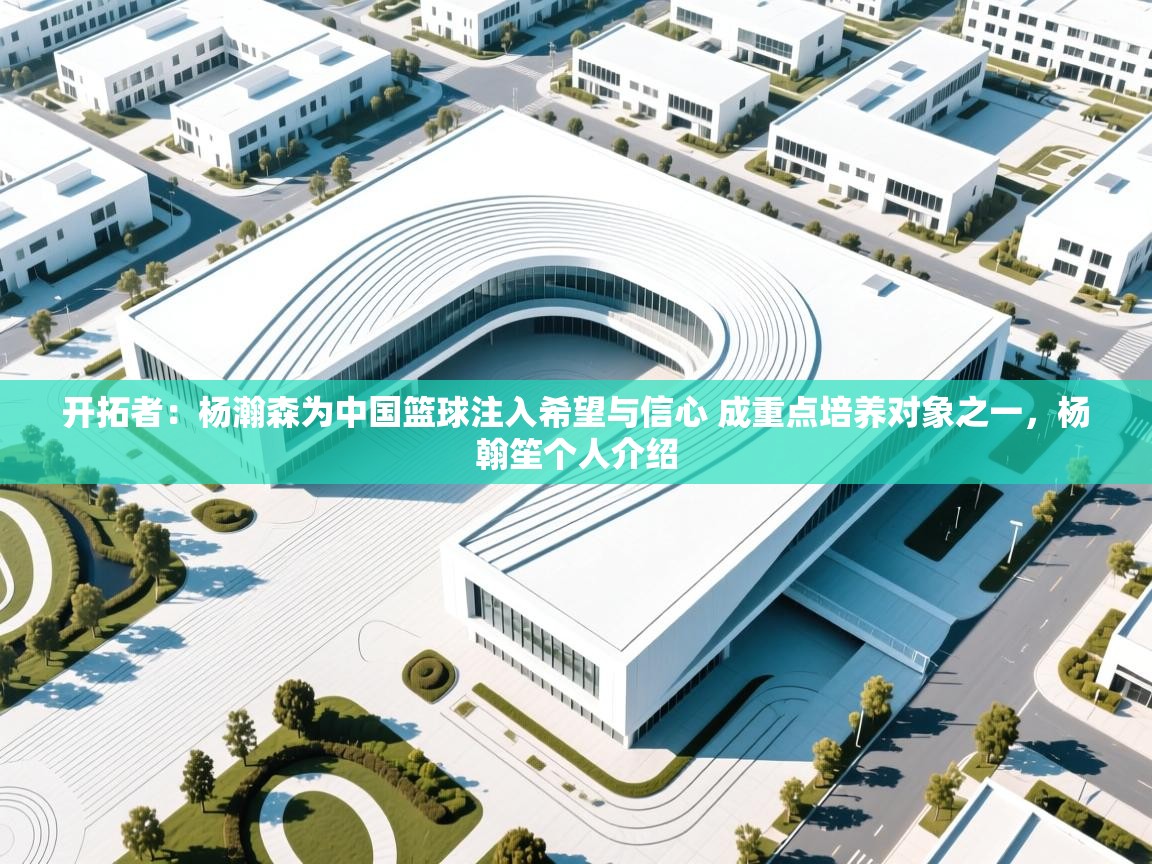 开拓者:杨瀚森为中国篮球注入希望与信心 成重点培养对象之一,杨翰笙个人介绍 第2张